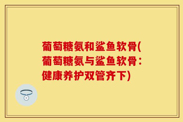 葡萄糖氨和鲨鱼软骨(葡萄糖氨与鲨鱼软骨：健康养护双管齐下)