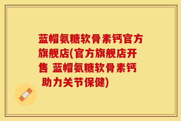 蓝帽氨糖软骨素钙官方旗舰店(官方旗舰店开售 蓝帽氨糖软骨素钙 助力关节保健)