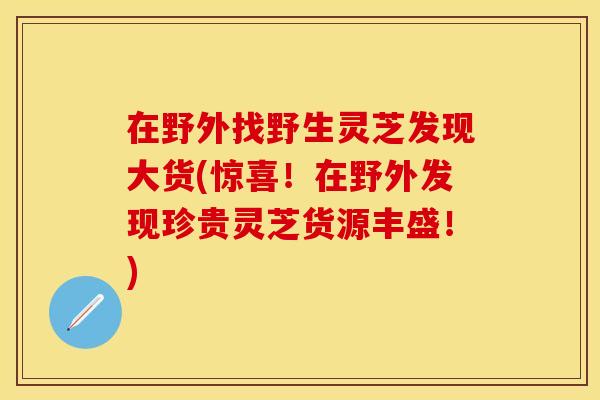 在野外找野生灵芝发现大货(惊喜！在野外发现珍贵灵芝货源丰盛！)