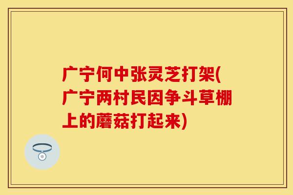 广宁何中张灵芝打架(广宁两村民因争斗草棚上的蘑菇打起来)