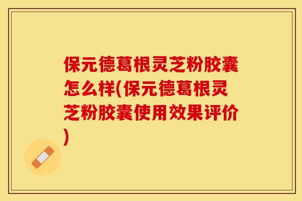 保元德葛根灵芝粉胶囊怎么样(保元德葛根灵芝粉胶囊使用效果评价)