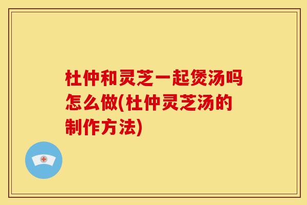 杜仲和灵芝一起煲汤吗怎么做(杜仲灵芝汤的制作方法)