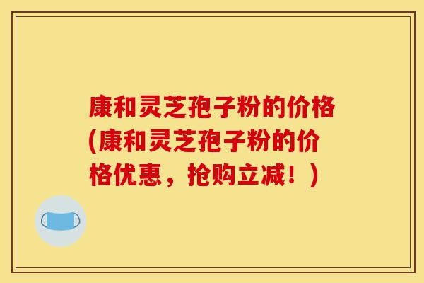 康和灵芝孢子粉的价格(康和灵芝孢子粉的价格优惠，抢购立减！)