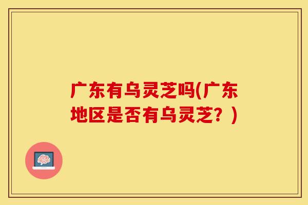 广东有乌灵芝吗(广东地区是否有乌灵芝？)