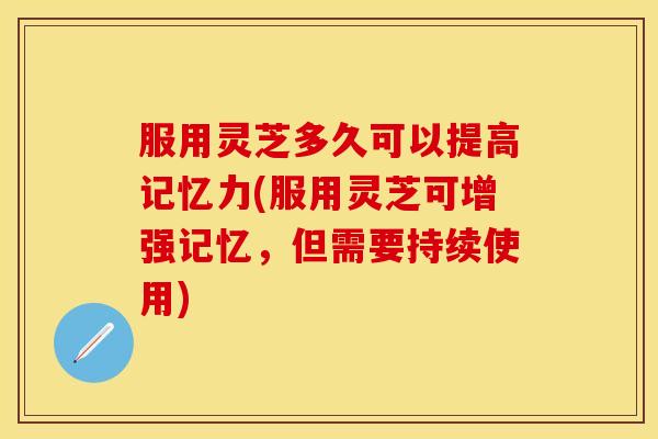 服用灵芝多久可以提高记忆力(服用灵芝可增强记忆，但需要持续使用)