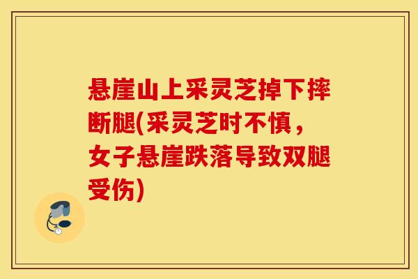 悬崖山上采灵芝掉下摔断腿(采灵芝时不慎，女子悬崖跌落导致双腿受伤)