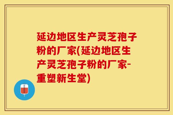 延边地区生产灵芝孢子粉的厂家(延边地区生产灵芝孢子粉的厂家-重塑新生堂)