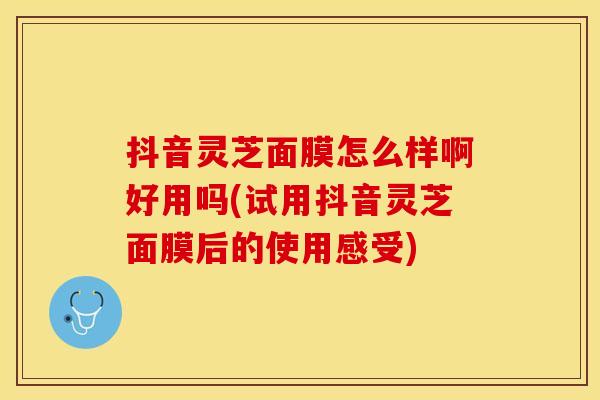 抖音灵芝面膜怎么样啊好用吗(试用抖音灵芝面膜后的使用感受)