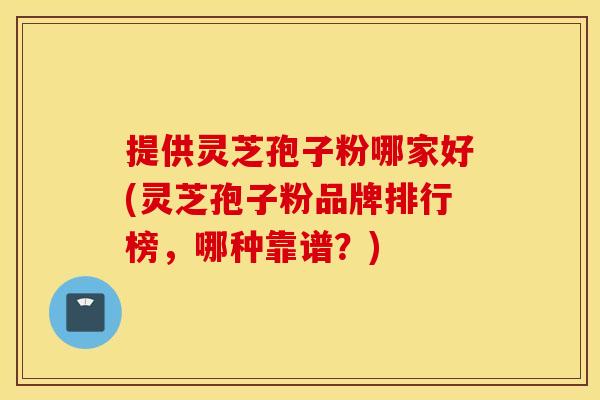 提供灵芝孢子粉哪家好(灵芝孢子粉品牌排行榜，哪种靠谱？)