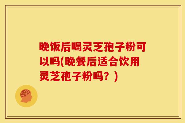 晚饭后喝灵芝孢子粉可以吗(晚餐后适合饮用灵芝孢子粉吗？)