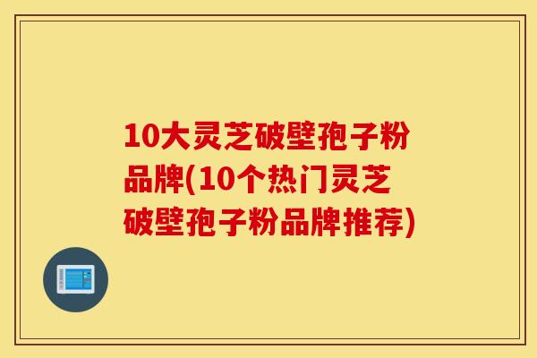 10大灵芝破壁孢子粉品牌(10个热门灵芝破壁孢子粉品牌推荐)