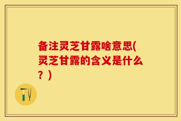 备注灵芝甘露啥意思(灵芝甘露的含义是什么？)