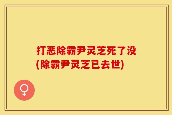 打恶除霸尹灵芝死了没(除霸尹灵芝已去世)