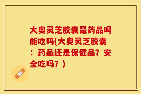 大奥灵芝胶囊是药品吗能吃吗(大奥灵芝胶囊：药品还是保健品？安全吃吗？)