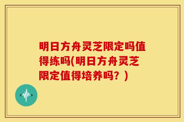 明日方舟灵芝限定吗值得练吗(明日方舟灵芝限定值得培养吗？)