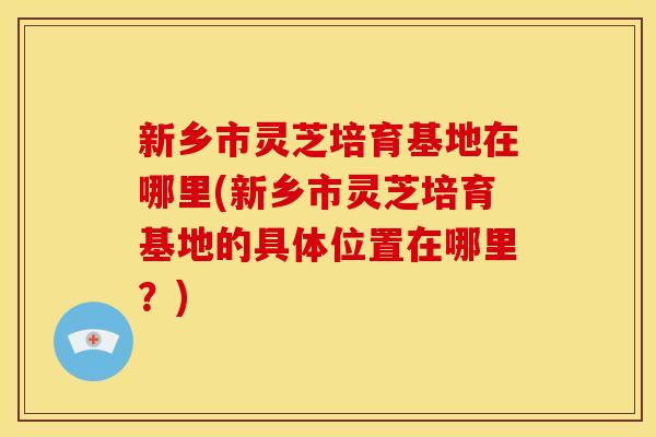 新乡市灵芝培育基地在哪里(新乡市灵芝培育基地的具体位置在哪里？)