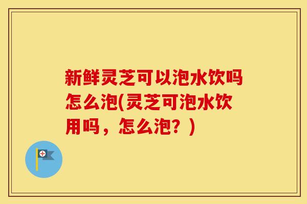 新鲜灵芝可以泡水饮吗怎么泡(灵芝可泡水饮用吗，怎么泡？)