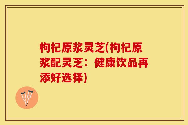枸杞原浆灵芝(枸杞原浆配灵芝：健康饮品再添好选择)