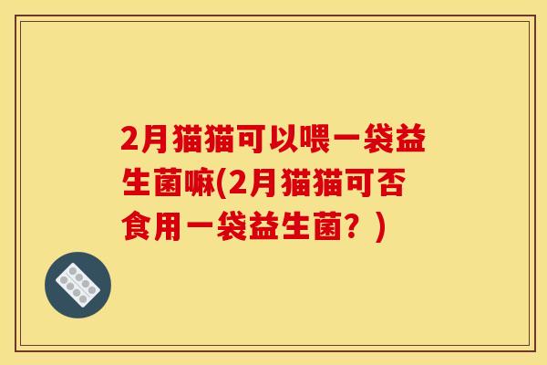 2月猫猫可以喂一袋益生菌嘛(2月猫猫可否食用一袋益生菌？)