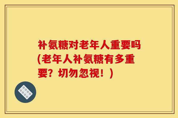 补氨糖对老年人重要吗(老年人补氨糖有多重要？切勿忽视！)