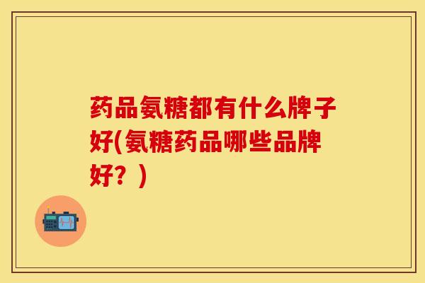 药品氨糖都有什么牌子好(氨糖药品哪些品牌好？)