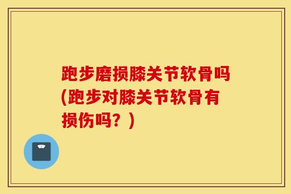 跑步磨损膝关节软骨吗(跑步对膝关节软骨有损伤吗？)