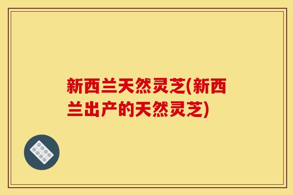 新西兰天然灵芝(新西兰出产的天然灵芝)