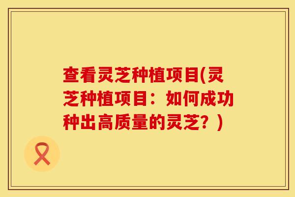 查看灵芝种植项目(灵芝种植项目：如何成功种出高质量的灵芝？)