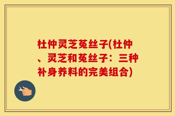 杜仲灵芝菟丝子(杜仲、灵芝和菟丝子：三种补身养料的完美组合)