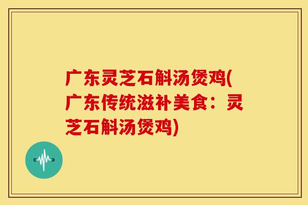 广东灵芝石斛汤煲鸡(广东传统滋补美食：灵芝石斛汤煲鸡)