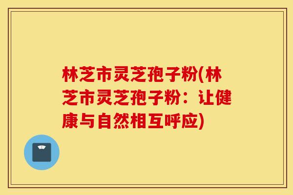 林芝市灵芝孢子粉(林芝市灵芝孢子粉：让健康与自然相互呼应)