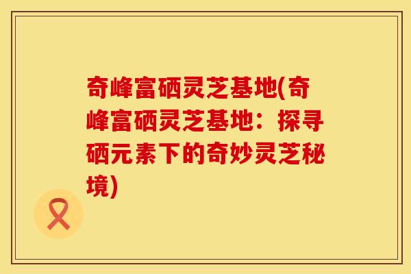 奇峰富硒灵芝基地(奇峰富硒灵芝基地：探寻硒元素下的奇妙灵芝秘境)