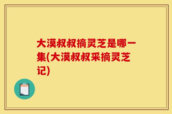 大漠叔叔摘灵芝是哪一集(大漠叔叔采摘灵芝记)