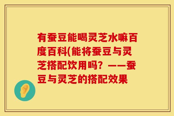 有蚕豆能喝灵芝水嘛百度百科(能将蚕豆与灵芝搭配饮用吗？——蚕豆与灵芝的搭配效果