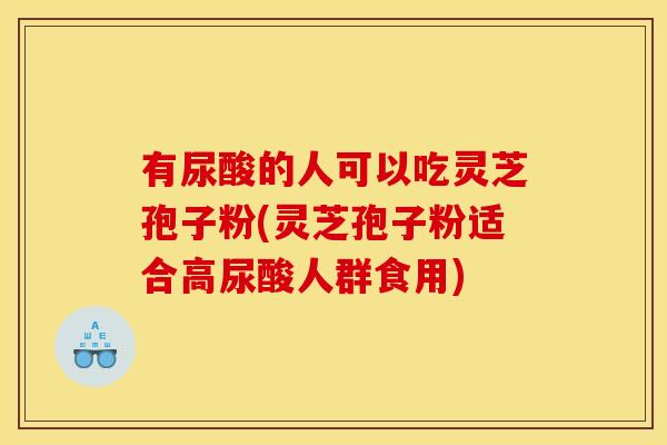 有尿酸的人可以吃灵芝孢子粉(灵芝孢子粉适合高尿酸人群食用)