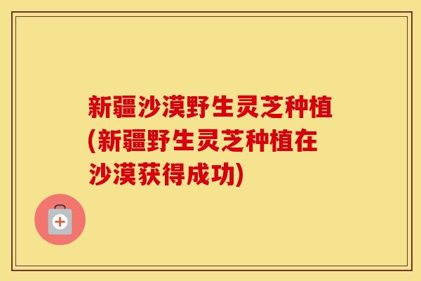 新疆沙漠野生灵芝种植(新疆野生灵芝种植在沙漠获得成功)
