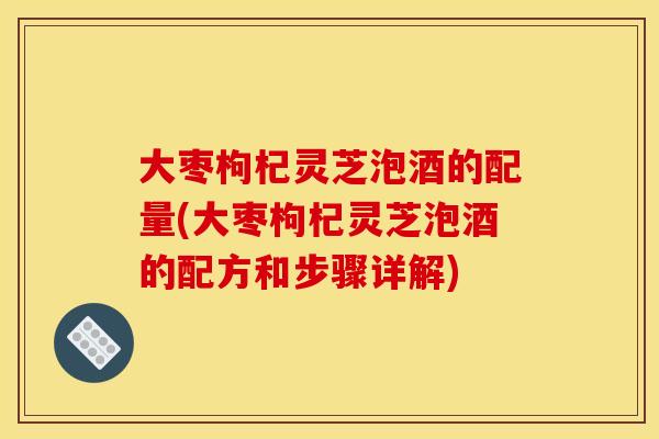 大枣枸杞灵芝泡酒的配量(大枣枸杞灵芝泡酒的配方和步骤详解)