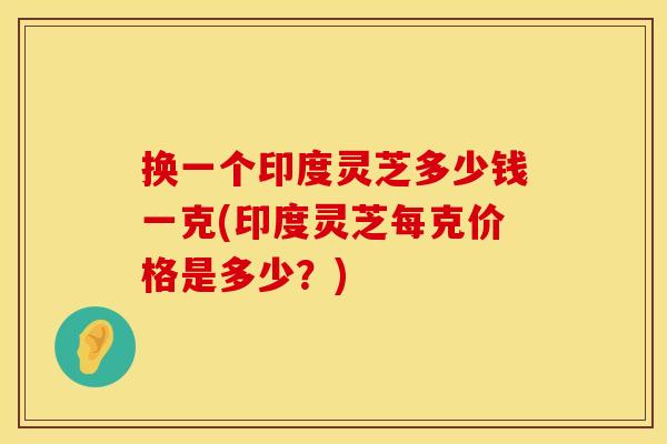 换一个印度灵芝多少钱一克(印度灵芝每克价格是多少？)