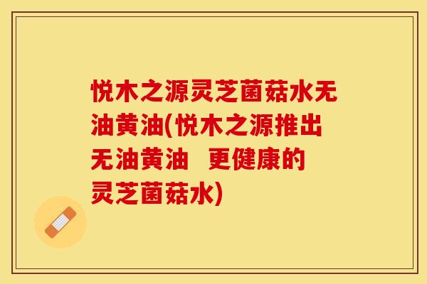 悦木之源灵芝菌菇水无油黄油(悦木之源推出无油黄油  更健康的灵芝菌菇水)