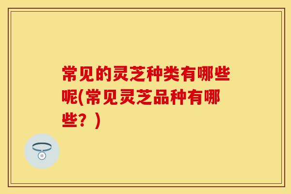常见的灵芝种类有哪些呢(常见灵芝品种有哪些?) 常见的灵芝种类有哪些呢(常见灵芝品种有哪些?)