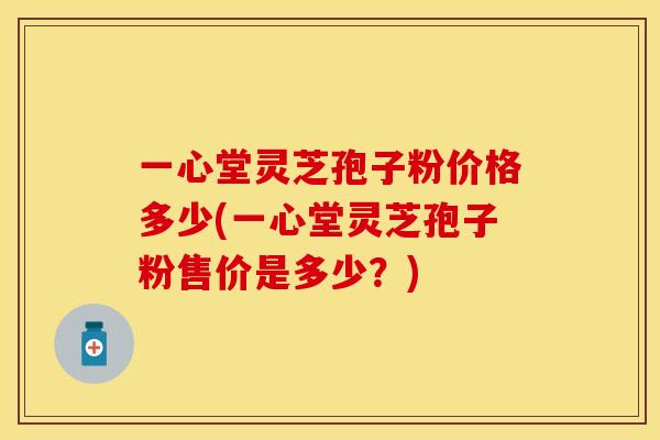 一心堂灵芝孢子粉价格多少(一心堂灵芝孢子粉售价是多少？)