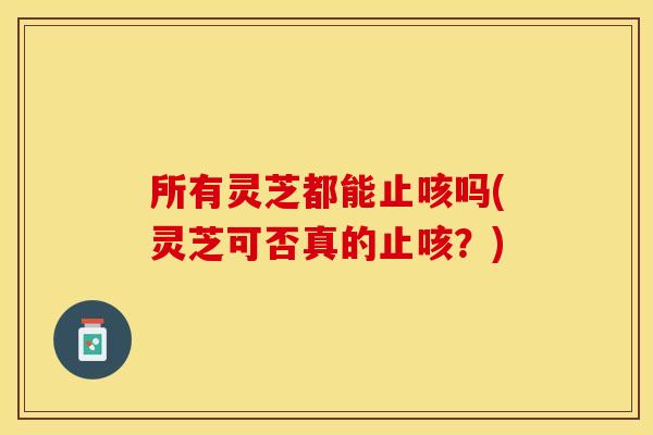 所有灵芝都能止咳吗(灵芝可否真的止咳？)