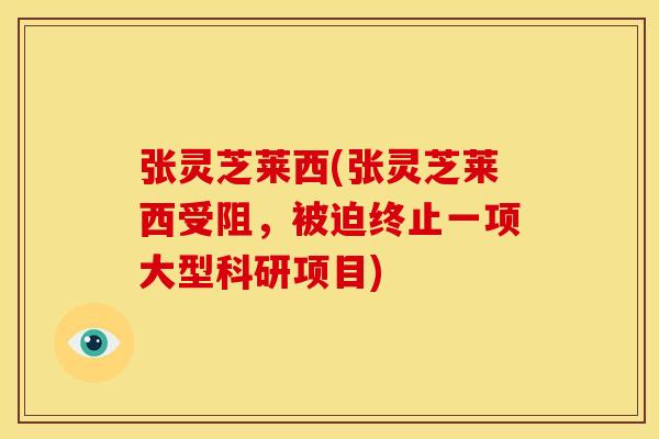 张灵芝莱西(张灵芝莱西受阻,被迫终止一项大型科研项目) 张灵芝莱西(张灵芝莱西受阻,被迫终止一项大型科研项目)