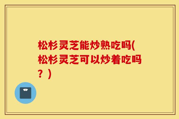 松杉灵芝能炒熟吃吗(松杉灵芝可以炒着吃吗？)
