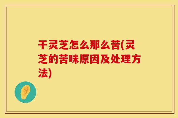 干灵芝怎么那么苦(灵芝的苦味原因及处理方法)