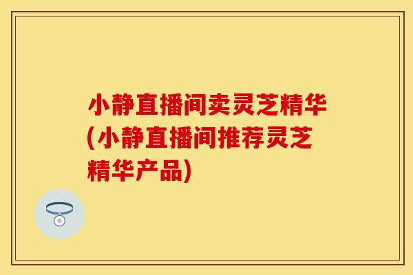 小静直播间卖灵芝精华(小静直播间推荐灵芝精华产品)