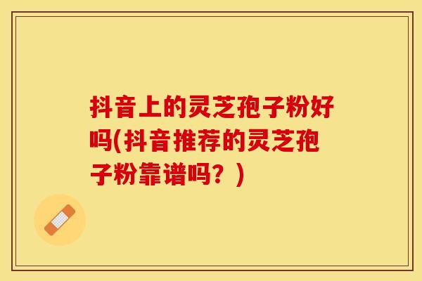 抖音上的灵芝孢子粉好吗(抖音推荐的灵芝孢子粉靠谱吗？)
