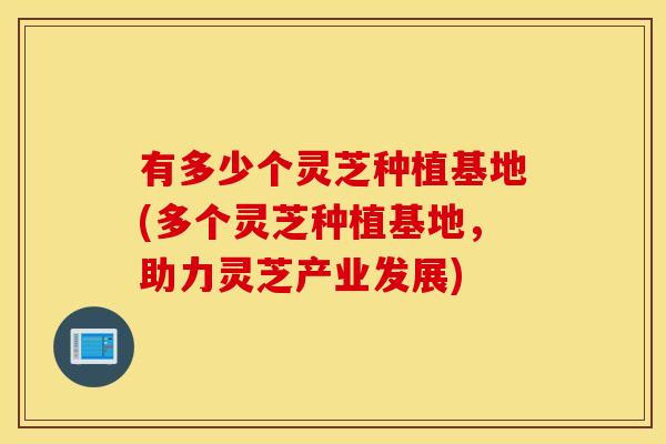 有多少个灵芝种植基地(多个灵芝种植基地，助力灵芝产业发展)