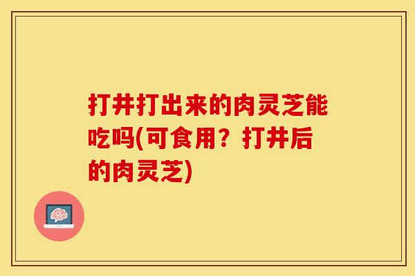 打井打出来的肉灵芝能吃吗(可食用？打井后的肉灵芝)