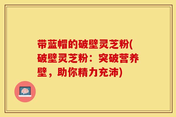 带蓝帽的破壁灵芝粉(破壁灵芝粉：突破营养壁，助你精力充沛)